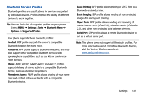 Page 142Settings       137
Bluetooth Ser vice Profiles
Bluetooth profiles are specifications for services supported 
by individual devices. Profiles improve the ability of different 
devices to work together.
Tip: You can find a list of supported profiles on your phone. 
Select MENU  ➔  Settings & Tools ➔ Bluetooth Menu ➔  
Options ➔  Supported Profiles.
Your phone supports these Bluetooth profiles:
Headset: HSP profile supports the use of a compatible 
Bluetooth headset for mono voice.
Handsfree: HFP profile...