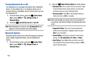 Page 143138
Turning Bluetooth On or Off
Turn Bluetooth on to exchange information with a Bluetooth 
device. To save battery life, or in situations where use of 
wireless devices is prohibited, such as airline travel, you can 
turn Bluetooth off.
1. From the Home screen, press the   
Center Select 
Key
 to select MENU  ➔   Settings & Tools ➔ 
Bluetooth Menu.
2. Press the   
Left Soft Key Tu r n  O n or Turn Off.
Note: When Bluetooth is turned on, the   Bluetooth On icon 
appears in the annunciator line of the...