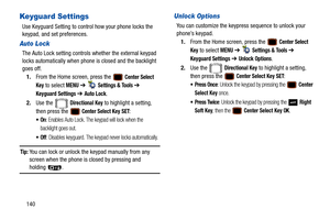 Page 145140
Keyguard Settings
Use Keyguard Setting to control how your phone locks the 
keypad, and set preferences.
Auto Lock
The Auto Lock setting controls whether the external keypad 
locks automatically when phone is closed and the backlight 
goes off.
1. From the Home screen, press the   
Center Select 
Key
 to select MENU  ➔   Settings & Tools ➔ 
Keyguard Settings ➔ Auto Lock.
2. Use the   
Directional Key to highlight a setting, 
then press the 
 Center Select Key SET:
: Enables Auto Lock. The keypad will...