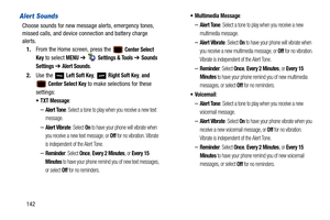 Page 147142
Alert Sounds
Choose sounds for new message alerts, emergency tones, 
missed calls, and device connection and battery charge 
alerts.
1. From the Home screen, press the   
Center Select 
Key
 to select MENU  ➔   Settings & Tools ➔ Sounds 
Settings 
➔  Alert Sounds.
2. Use the   
Left Soft Key,  Right Soft Key, and 
 Center Select Key to make selections for these 
settings:
: 
–Alert Tone: Select a tone to play when you receive a new text 
message.
–Alert Vibrate: Select On to have your phone will...