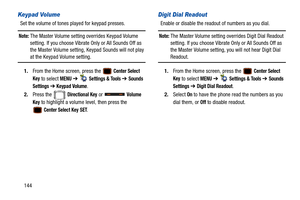 Page 149144
Keypad Volume
Set the volume of tones played for keypad presses.
Note: The Master Volume setting overrides Keypad Volume 
setting. If you choose Vibrate Only or All Sounds Off as 
the Master Volume setting, Keypad Sounds will not play 
at the Keypad Volume setting.
1. From the Home screen, press the   
Center Select 
Key
 to select MENU  ➔   Settings & Tools ➔ Sounds 
Settings 
➔  Keypad Volume.
2. Press the   
Directional Key or   Volume 
Key
 to highlight a volume level, then press the 
 
Center...