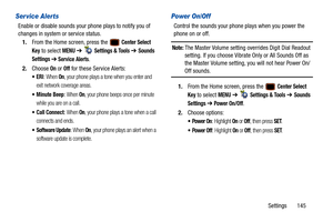 Page 150Settings       145
Ser vice Alerts
Enable or disable sounds your phone plays to notify you of 
changes in system or service status.1. From the Home screen, press the   
Center Select 
Key
 to select MENU  ➔   Settings & Tools ➔ Sounds 
Settings 
➔ Service Alerts. 
2. Choose 
On or Off for these Service Alerts:
: When On, your phone plays a tone when you enter and 
exit network coverage areas.
 Minute Beep: When On, your phone beeps once per minute 
while you are on a call.
 Call Connect: When On, your...