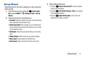 Page 16Getting Started       11
Set-up Wizard
Set preferences for four basic categories, to start using your 
phone quickly. 
1. From the Home screen, press the   
Center Select 
Key
 to select MENU  ➔   Settings & Tools ➔ Set-up 
Wizard
.
2. Follow the prompts to set preferences:
•Font Style: Select your preferred font style. Use the Directional 
Key to select Dial Fonts and Menu Fonts.
 Volume Key Control: When enabled, you can control the font 
size by pressing the Volume Key while viewing a menu. Choose 
On...