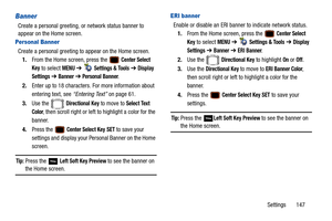 Page 152Settings       147
Banner
Create a personal greeting, or network status banner to 
appear on the Home screen.
Personal Banner
Create a personal greeting to appear on the Home screen.
1. From the Home screen, press the   
Center Select 
Key
 to select MENU  ➔   Settings & Tools ➔  Display 
Settings
  ➔  Banner ➔  Personal Banner.
2. Enter up to 18 characters. For more information about 
entering text, see  “Entering Text” on page 61.
3. Use the   
Directional Key to move to Select Text 
Color
, then...