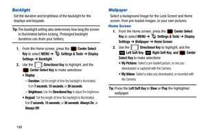 Page 153148
Backlight
Set the duration and brightness of the backlight for the 
displays and keypads. 
Tip: The backlight setting also determines how long the screen  is illuminated before lock ing. Prolonged backlight 
durations can drain your battery.
1. From the Home screen, press the   
Center Select 
Key
 to select MENU  ➔   Settings & Tools ➔  Display 
Settings
  ➔  Backlight. 
2. Use the   
Directional Key to highlight, and the 
 
Center Select Key to make selections:
: 
–Duration: Set the length of time...
