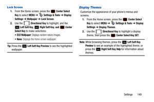 Page 154Settings       149
Lock Screen
1.From the Home screen, press the   Center Select 
Key
 to select MENU  ➔   Settings & Tools ➔  Display 
Settings
  ➔  Wallpaper ➔ Lock Screen. 
2. Use the   
Directional Key to highlight, and the 
 
Left Soft Key,  Right Soft Key, and  Center 
Select Key 
to make selections:
 ECO Wallpaper: Displays random nature images. 
: Displays the Home screen wallpaper.
Tip: Press the   Left Soft Key Preview to see the highlighted 
wallpaper.
Display Themes
Customize the appearance...