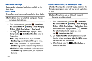 Page 155150
Main Menu Settings
Customize the features and applications available on the 
Main Menu.
Menu Layout
Choose from preset main menu layouts for the Menu display.
Note: The default menu layout is Grid. Examples in this user 
manual use the Grid layout.
1. From the Home screen, press the   
Center Select 
Key
 to select MENU  ➔   Settings & Tools ➔  Display 
Settings
  ➔  Main Menu Settings ➔  Menu Layout.
2. Use the   
Directional Key to highlight a layout, 
then press the   
Center Select Key OK to...