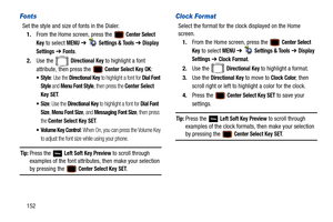 Page 157152
Fonts
Set the style and size of fonts in the Dialer.1. From the Home screen, press the   
Center Select 
Key
 to select MENU  ➔   Settings & Tools ➔  Display 
Settings
  ➔  Fonts.
2. Use the   
Directional Key to highlight a font 
attribute, then press the   
Center Select Key OK:
: Use the Directional Key to highlight a font for Dial Font 
Style
 and Menu Font Style, then press the Center Select 
Key
 SET.
: Use the Directional Key to highlight a font for Dial Font 
Size
, Menu Font Size, and...