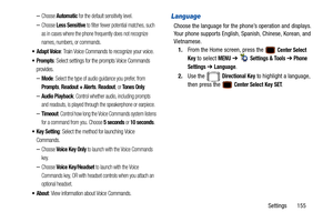 Page 160Settings       155
–Choose Automatic for the default sensitivity level.
–Choose Less Sensitive to filter fewer potential matches, such 
as in cases where the phone frequently does not recognize 
names, numbers, or commands.
 Adapt Voice: Train Voice Commands to recognize your voice.
: Select settings for the prompts Voice Commands 
provides.
–Mode: Select the type of audio guidance you prefer, from 
Prompts, Readout + Alerts, Readout, or To n e s  O n l y.
–Audio Playback: Control whether audio,...