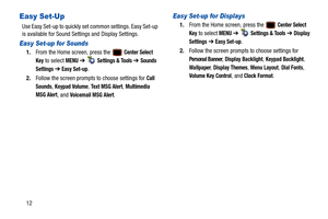 Page 1712
Easy Set-Up
Use Easy Set-up to quickly set common settings. Easy Set-up 
is available for Sound Settings and Display Settings.
Easy Set-up for Sounds
1.From the Home screen, press the   Center Select 
Key
 to select MENU  ➔   Settings & Tools ➔ Sounds 
Settings 
➔  Easy Set-up.
2. Follow the screen prompts to choose settings for 
Call 
Sounds
, Keypad Volume, Text MSG Alert, Multimedia 
MSG Alert
, and Voicemail MSG Alert.
Easy Set-up for Displays
1. From the Home screen, press the   Center Select...