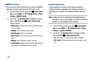Page 161156
QWERTY Action
Choose how the phone reacts when you open the QWERTY 
keyboard and begin entering text at the Home screen.1. From the Home screen, press the   
Center Select 
Key
 to select MENU  ➔   Settings & Tools ➔ Phone 
Settings 
➔ QWERTY Action.
2. Use the   
Directional Key to highlight a launch 
action, then press the   
Center Select Key OK. 
Options include:
 Dialer Screen: Open the Dialer to enter a number to call or 
send a message.
: Open Contacts to find a contact.
 New Message: Create a...