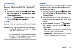 Page 162Settings       157
Current Countr y
To ensure your phone works properly when you travel, set 
the country, so the correct Co untry code is applied when 
dialing.
1. From the Home screen, press the   
Center Select 
Key
 to select MENU  ➔   Settings & Tools ➔ Phone 
Settings 
➔ Current Country.
2. Use the   
Directional Key to highlight a country, 
then press the   
Center Select Key SET.
Security
Lock your phone, set restrictio ns, and other security options.
Important! Access to all Security settings...