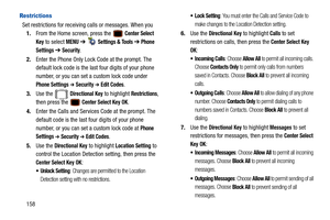 Page 163158
Restrictions
Set restrictions for receiving calls or messages. When you 1. From the Home screen, press the   
Center Select 
Key
 to select MENU  ➔   Settings & Tools ➔ Phone 
Settings 
➔  Security.
2. Enter the Phone Only Lock  Code at the prompt. The 
default lock code is the last four digits of your phone 
number, or you can set a custom lock code under 
Phone Settings ➔ Security ➔ Edit Codes.
3. Use the   
Directional Key to highlight Restrictions, 
then press the   
Center Select Key OK.
4....