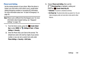 Page 164Settings       159
Phone Lock Setting     
Set the locking behavior of your phone. When the phone is 
locked, you must enter a lock code to use it, except when 
dialing emergency numbers or accessing ICE information. 
For more information about see “In Case of Emergency” on 
page 56.
Note: Phone Lock is different from the Keypad Lock. For more 
information about keypad locking, see “Keyguard 
Settings”  on page 140.
1. From the Home screen, press the   
Center Select 
Key
 to select MENU  ➔   Settings &...