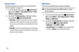 Page 167162
System Select
Set system selections for roaming. For more information, 
refer to “Roaming”   on page 15.
1. From the Home screen, press the   
Center Select 
Key
 to select MENU  ➔   Settings & Tools ➔ Phone 
Settings 
➔  System Select.
2. Use the   
Directional Key to highlight a setting, 
then press the   
Center Select Key SET:
: Your phone is only active in your home network’s 
coverage area. When outside the coverage area, your phone 
will not roam, and call functions and other features will not...