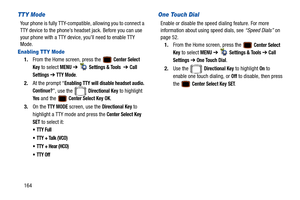 Page 169164
TTY Mode
Your phone is fully TTY-compatible, allowing you to connect a 
TTY device to the phone’s headset jack. Before you can use 
your phone with a TTY device, you’ll need to enable TTY 
Mode.
Enabling TTY Mode
1. From the Home screen, press the   Center Select 
Key
 to select MENU  ➔   Settings & Tools  ➔ Call 
Settings 
➔ TTY Mode.
2. At the prompt “
Enabling TTY will disa ble headset audio. 
Continue?
”, use the   Directional Key to highlight 
Ye s and the   Center Select Key OK. 
3. On the 
TTY...