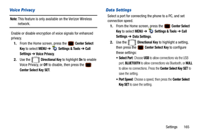 Page 170Settings       165
Voice Privacy
Note: This feature is only available on the Verizon Wireless 
network.
Enable or disable encryption of voice signals for enhanced 
privacy. 1. From the Home screen, press the   
Center Select 
Key
 to select MENU  ➔   Settings & Tools ➔ Call 
Settings 
➔ Voice Privacy.
2. Use the   
Directional Key to highlight On to enable 
Voice Privacy, or 
Off to disable, then press the   
Center Select Key SET.
Data Settings
Select a port for connecting the phone to a PC, and set...