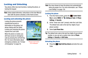 Page 18Getting Started       13
Locking and Unlocking
Your phone offers two lock functions, locking the phone, or 
locking the keypad. 
Note: Unless stated otherwise, instructions in this User Manual start with the phone unlocked, at the Home screen.
Locking and unlocking the phone
Locking the phone prevents 
unauthorized access to 
information on the phone, but 
allows dialing with the Dialer. 
Locking and unlocking the phone 
requires the Lock Code.
When the phone is locked, you 
still have access to...