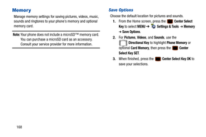 Page 173168
Memor y
Manage memory settings for saving pictures, videos, music, 
sounds and ringtones to your phone’s memory and optional 
memory card.
Note: Your phone does not include a microSD™ memory card. 
You can purchase a microSD card as an accessory. 
Consult your service provider for more information.
Save Options
Choose the default location  for pictures and sounds.
1. From the Home screen, press the   
Center Select 
Key
 to select MENU  ➔   Settings & Tools  ➔ Memory  
➔ Save Options.
2. For...
