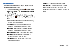 Page 174Settings       169
Phone Memor y
Browse and view content stored on your phone, or on an 
optional installed memory card.1. From the Home screen, press the   
Center Select 
Key
 to select MENU  ➔   Settings & Tools  ➔ Memory  
➔ Phone Memory.
2. Use the   
Directional Key to highlight a setting, 
then press the   
Center Select Key OK to view these 
items:
 Phone Memory Usage: Available, Used and Total memory, 
for Phone and Multimedia content.
 My Pictures: Pictures saved from a Picture message,...
