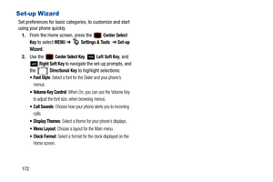 Page 177172
Set-up Wizard
Set preferences for basic categories, to customize and start 
using your phone quickly. 1. From the Home screen, press the   
Center Select 
Key
 to select MENU  ➔   Settings & Tools  ➔ Set-up 
Wizard
.
2. Use the   
Center Select Key,  Left Soft Key, and 
 
Right Soft Key to navigate the set-up prompts, and 
the  
Directional Key to highlight selections:
: Select a font for the Dialer and your phone’s 
menus.
 Volume Key Control: When On, you can use the Volume Key 
to adjust the font...