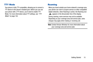 Page 20Getting Started       15
TTY Mode
Your phone is fully TTY-compatible, allowing you to connect a 
TTY device to the phone’s headset jack. Before you can use 
your phone with a TTY device, you’ll need to enable TTY 
Mode. For more information about TTY settings, see “TTY 
Mode”  on page 164.
Roaming
When you travel outside your home network’s coverage area, 
your phone can roam to acquir e service on other compatible 
digital networks. when Roaming  is active, the Roaming icon 
 appears in the Annunciator...