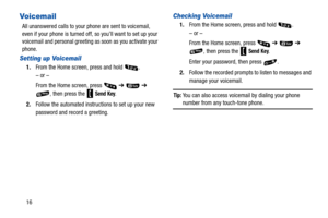 Page 2116
Vo i c em a i l
All unanswered calls to your phone are sent to voicemail, 
even if your phone is turned off, so you’ll want to set up your 
voicemail and personal greeting as soon as you activate your 
phone.
Setting up Voicemail
1.From the Home screen, press and hold  .
– or –
From the Home screen, press 
 ➔  ➔ 
, then press the   
Send Key.
2. Follow the automated instructions to set up your new 
password and record a greeting.
Checking Voicemail
1.From the Home screen, press and hold  .
– or –
From...