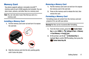 Page 22Getting Started       17
Memor y Card
Your phone supports optional, removable microSD™ 
memory cards of up to 32GB capacity (not included). You can 
store music, pictures, and other files on a memory card.
Note: You can only store music files that you own on a 
memory card.
Installing a Memor y Card
1.Pull the memory card cover out and turn it to expose 
the card slot.  
2. Slide the memory card into the slot, pushing gently 
until it locks into place.
Removing a Memor y Card
1.Pull the memory card cover...