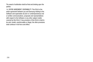Page 211206
The award of arbitration shall 
be final and binding upon the 
parties.
14. ENTIRE AGREEMENT; SEVERABILITY. This EULA is the 
entire agreement between you and Samsung relating to the 
Software and supersedes all prior or contemporaneous oral 
or written communications, proposals and representations 
with respect to the Software  or any other subject matter 
covered by this EULA. If any provision of this EULA is held to 
be void, invalid, unenforceable or illegal, the other provisions 
shall continue...