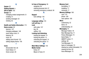 Page 214       209
G
Games 95
Getting Started 4
GPS & AGPS
 185
Groups
 50
changing contac t assignments 51
creating
 51
sending messages
 52
viewing 50
H
Health and Safety Information 173
Home screen
 28
banners
 147
changing wallpaper 148
event status icons
 31
features
 28
icons 29
setting clock format
 152
setting display theme
 149
I
Icons Annunciator line 29
Event Status
 31
Home screen
 29 In Case of Emergency
 56
assigning
 56
entering personal info
 57
removing emergency contacts 56
K
Keypad
lock...