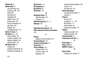 Page 215210
Mobile IM
 84
Mobile Web
 96
command keys
 99
entering a URL 100
exiting
 98
launching
 98
navigating 98
options menu
 102
placing calls
 103
screen orientation 98
searching
 100
settings
 103
using Bookmarks 101
Music & Tones
 91
My Music
 92, 104
add to playlist 105
creating a playlist
 105
editing a playlist
 106
playing music 104
My Name Card
 57
creating
 58
sending by Bluetooth 59
sending by message
 58 My Pictures
 111
My Ringtones
 91
My Sounds
 92
My Videos 118
N
Navigation Keys 23...