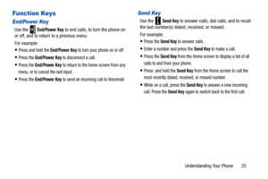 Page 30Understanding Your Phone       25
Function Keys
End/Power Key
Use the   End/Power Key to end calls, to turn the phone on 
or off, and to return to a previous menu.
For example:
Press and hold the End/Power Key to turn your phone on or off.
Press the End/Power Key to disconnect a call.
Press the End/Power Key to return to the ho me screen from any 
menu, or to cancel the last input.
Press the End/Power Key to send an incoming call to Voicemail.
Send Key
Use the   Send Key to answer calls, dial calls, and...