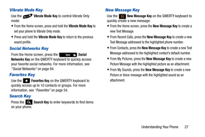 Page 32Understanding Your Phone       27
Vibrate Mode Key
Use the   Vibrate Mode Key to control Vibrate Only 
mode: 
From the Home screen, press and hold the Vibrate Mode Key to 
set your phone to Vibrate Only mode. 
Press and hold the Vibrate Mode Key to return to the previous 
sound profile.
Social Networks Key
From the Home screen, press the   Social 
Networks
 Key on the QWERTY keyboard to quickly access 
your favorite social networks. For more information, see 
“Social Networks”  on page 84.
Favorites Key...
