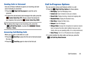 Page 40Call Functions       35
Sending Calls to Voicemail
Use one of these methods to ignore an incoming call and 
send it directly to voicemail:
Press the  Right Soft Key Ignore to send the call to 
voicemail.
To ignore the call and send a text message to the caller, press the 
 Center Select Key TXT. Choose a Quick Text phrase for 
your response, then press the 
 Center Select Key SEND.
Tip: To silence the ringer on an incoming call, press the   
Left Soft Key Quiet , or press the   Volume Key Up or Down....