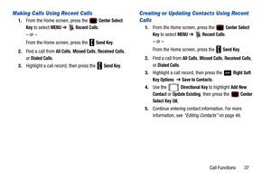 Page 42Call Functions       37
Making Calls Using Recent Calls
1.From the Home screen, press the  Center Select 
Key
 to select MENU  ➔   Recent Calls.
– or –
From the Home screen, press the   
Send Key.
2. Find a call from 
All Calls, Missed Calls, Received Calls, 
or 
Dialed Calls.
3. Highlight a call record, then press the   
Send Key.
Creating or Updating Contacts Using Recent 
Calls
1.From the Home screen, press the  Center Select 
Key
 to select MENU  ➔   Recent Calls.
– or –
From the Home screen, press...