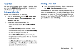 Page 44Call Functions       39
Fake Call
Use Fake Call to have your phone ring with a fake call when 
you press the   Voice Commands Key 4 times in a row 
with the phone open or closed.
Setting up Fake Calls
Enable, and choose options, for Fake Calls.
1. From the Home screen, press the   
Center Select 
Key
 to select MENU  ➔   Settings & Tools ➔ Call 
Settings 
➔ Fake Call.
2. Follow these steps to set up Fake Calls:
Enable Fake Calls by choosing On in the Fake Call On/Off 
setting.
Set the Fake Call Timer by...