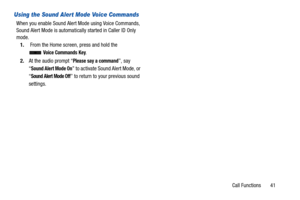 Page 46Call Functions       41
Using the Sound Alert Mode Voice Commands
When you enable Sound Alert Mode using Voice Commands, 
Sound Alert Mode is automatically started in Caller ID Only 
mode.1.  From the Home screen, press and hold the 
 
Voice Commands Key.
2. At the audio prompt “
Please say a command”, say 
“
Sound Alert Mode On” to activate Sound Alert Mode, or 
“
Sound Alert Mode Off” to return to your previous sound 
settings. 