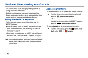 Page 4742
Section 4: Understanding Your Contacts
This section allows you to manage your daily contacts by 
saving  information in Contacts.
Contacts provides access to powerful features such as 
Groups, creating and sending vC ards, and viewing the phone 
number assigned to your phone by Verizon Wireless.
Using the QWERTY Keyboard
For fast and easy entry of co ntact information, use the 
QWERTY keyboard:
Open the phone to access the QWERTY keyboard in landscape 
mode. For more information, see 
“Accessing the...