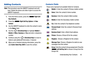 Page 48Understanding Your Contacts       43
Adding Contacts
Note: This procedure uses the QWERTY keyboard and soft 
keys. Rotate the phone and slide it open to access the 
QWERTY keyboard.
1. From the Home screen, press the   
Right Soft 
Key
 Contacts.
2. Press the   
Right Soft Key Options ➔ New 
Contact
.
3. Use the QWERTY keyboard to enter the contact’s name 
in the 
Name: field.
4. Use the 
 Directional Keys to highlight Mobile 1, 
Mobile 2, Home, Business or Fax and enter a telephone 
number.
5. Continue...