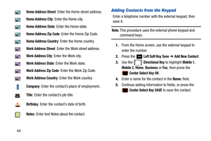 Page 4944
Adding Contacts from the Keypad
Enter a telephone number with the external keypad, then 
save it.
Note: This procedure uses the external phone keypad and 
command keys.
1. From the Home screen, use the external keypad to 
enter the number.
2. Press the   
Left Soft Key Save ➔ Add New Contact.
3. Use the   
Directional Key to highlight Mobile 1, 
Mobile 2, Home, Business or Fax, then press the 
 Center Select Key OK.
4. Enter a name for the contact in the 
Name: field.
5. Continue adding informatio n...