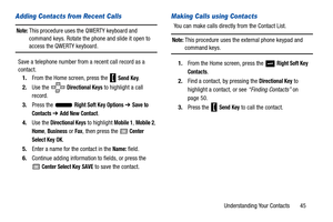 Page 50Understanding Your Contacts       45
Adding Contacts from Recent Calls
Note: This procedure uses the QWERTY keyboard and 
command keys. Rotate the phone and slide it open to 
access the QWERTY keyboard.
Save a telephone number from a recent call record as a 
contact. 1. From the Home screen, press the   
Send Key.
2. Use the 
 Directional Keys to highlight a call 
record.
3. Press the   
Right Soft Key Options ➔ Save to 
Contacts 
➔ Add New Contact.
4. Use the 
Directional Keys to highlight Mobile 1,...