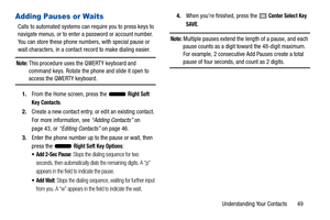 Page 54Understanding Your Contacts       49
Adding Pauses or Waits
Calls to automated systems can require you to press keys to 
navigate menus, or to enter a password or account number. 
You can store these phone numbers, with special pause or 
wait characters, in a contact record to make dialing easier.
Note: This procedure uses the QWERTY keyboard and 
command keys. Rotate the phone and slide it open to 
access the QWERTY keyboard.
1. From the Home screen, press the   
Right Soft 
Key
 Contacts.
2. Create a...