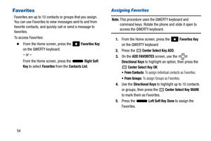 Page 5954
Favorites
Favorites are up to 10 contacts or groups that you assign. 
You can use Favorites to view messages sent to and from 
favorite contacts, and quickly call or send a message to 
favorites.
To access Favorites:
  From the Home screen, press the   Favorites Key 
on the QWERTY keyboard. 
– or –
From the Home screen, press the   
Right Soft 
Key 
to select Favorites from the Contacts List.
Assigning Favorites
Note: This procedure uses the QWERTY keyboard and 
command keys. Rotate the phone and...