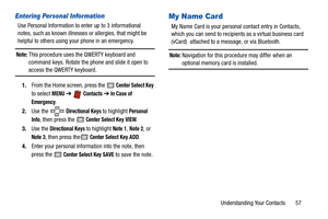 Page 62Understanding Your Contacts       57
Entering Personal Information
Use Personal Information to enter up to 3 informational 
notes, such as known illnesses or allergies, that might be 
helpful to others using your phone in an emergency.
Note: This procedure uses the QWERTY keyboard and 
command keys. Rotate the phone and slide it open to 
access the QWERTY keyboard.
1. From the Home screen, press the 
 Center Select Key 
to select 
MENU  ➔   Contacts ➔  In Case of 
Emergency
.
2. Use the   
Directional...