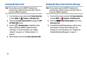 Page 6358
Creating My Name Card
Note: This procedure uses the QWERTY keyboard and 
command keys. Rotate the phone and slide it open to 
access the QWERTY keyboard.
1. From the Home screen, press the 
 Center Select Key 
to select 
MENU  ➔   Contacts ➔ My Name Card.
2. Press the 
 Center Select Key EDIT to display the EDIT 
MY NAME CARD
 screen.
3. Use the   
Directional Keys to highlight contact 
fields, and use the QWERTY keyboard to enter 
information. For more information, see  “Adding 
Contacts”  on page...