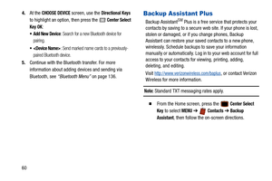 Page 65604.
At the 
CHOOSE DEVICE screen, use the Directional Keys 
to highlight an option, then press the 
 Center Select 
Key OK
:
 Add New Device: Search for a new Bluetooth device for 
pairing.
 : Send marked name cards to a previously-
paired Bluetooth device.
5. Continue with the Bluetooth transfer. For more 
information about adding devices and sending via 
Bluetooth, see  “Bluetooth Menu”  on page 136.
Backup Assistant Plus
Backup AssistantSM Plus is a free service that protects your 
contacts by saving...