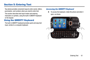 Page 66Entering Text       61
Section 5: Entering Text
Your phone provides convenient ways to enter words, letters, 
punctuation, and numbers when you need to enter text.
This section describes text input modes and entering 
characters or symbols, using the built-in QWERTY keyboard 
or the keypad.
Using the QWERTY Keyboard
The built-in QWERTY keyboard  provides quick and easy text 
input, similar to a computer keyboard.
Accessing the QWERTY Keyboard
  To access the keyboard, rotate the phone and slide it...