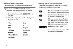 Page 6762
Choosing a Text Entr y Mode
While entering text, you can choose a text entry mode.
Tip: You can set a default Text Entry Mode. For more 
information, see “Messaging Settings” on page 88.
1. While entering text, press the   
Left Soft Key 
Entry Mode.
2. Select a text entry mode. Available modes depend on 
the type of text field.
Entering Text in Abc/ABC/abc Mode
Enter text by pressing the ke ys on the QWERTY keyboard.
Use these keys to enter special characters:
Abc

ABC

123

XT9 Word

SymbolsSmileys...