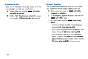 Page 6964
Using Quick Text
Quick Text are pre-loaded phrases that you can insert into 
your messages, or create your own phrases.
1. While entering text, press the   
Left Soft Key 
Entry Mode ➔  Quick Text.
2. Use the   
Directional Keys to highlight a phrase, 
then press the 
 Center Select Key OK to insert it.
Managing Quick Text
Edit or delete Quick Text phrases, create your own phrases, 
and set the order phrases appear in the Quick Text list. 1. While entering text, press the   
Left Soft Key 
Entry Mode...