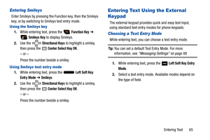 Page 70Entering Text       65
Entering Smileys
Enter Smileys by pressing the Function key, then the Smileys 
key, or by switching to Smileys text entry mode.
Using the Smileys key
1.While entering text, press the   Function Key ➔ 
 
Smileys Key to display Smileys.
2. Use the   
Directional Keys to highlight a smiley, 
then press the 
 Center Select Key OK.
– or –
Press the number beside a smiley.
Using Smileys text entr y mode
1. While entering text, press the   Left Soft Key 
Entry Mode ➔  Smileys.
2. Use the...